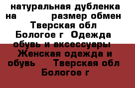 натуральная дубленка на 42-44-46 размер,обмен - Тверская обл., Бологое г. Одежда, обувь и аксессуары » Женская одежда и обувь   . Тверская обл.,Бологое г.